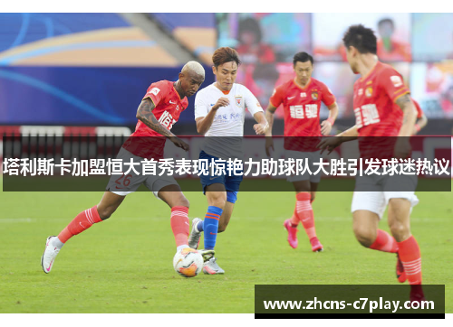 塔利斯卡加盟恒大首秀表现惊艳力助球队大胜引发球迷热议